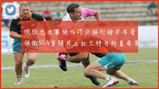 现役总决赛场均得分排行榜字母哥领衔SGA紧随其后杜兰特与约基奇争夺第三名