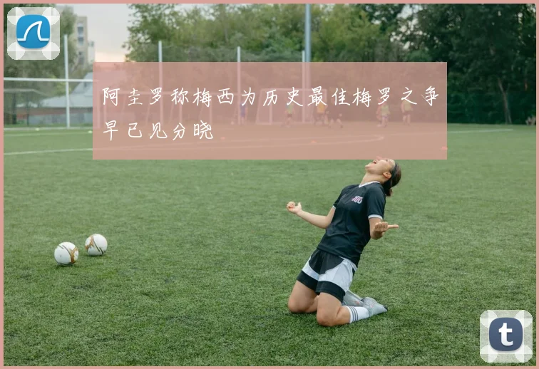 阿圭罗称梅西为历史最佳梅罗之争早已见分晓