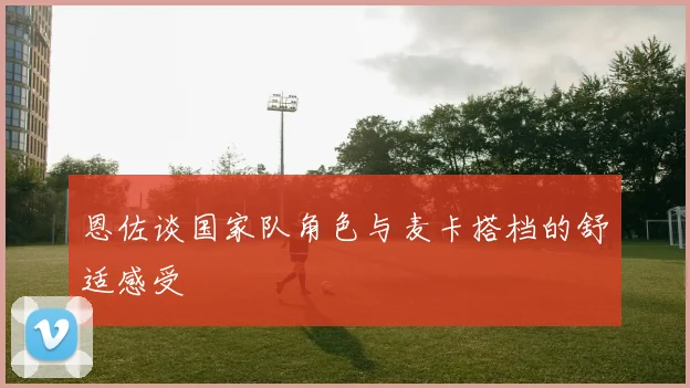 恩佐谈国家队角色与麦卡搭档的舒适感受