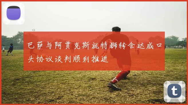 巴萨与阿贾克斯就特狮转会达成口头协议谈判顺利推进