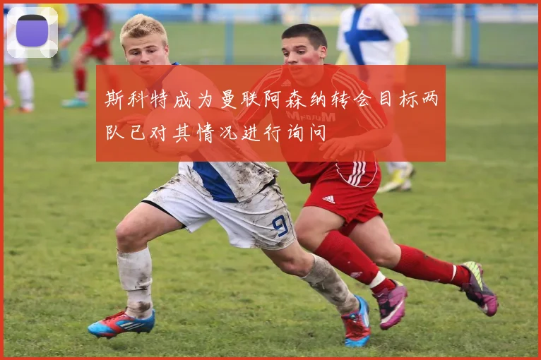 斯科特成为曼联阿森纳转会目标两队已对其情况进行询问