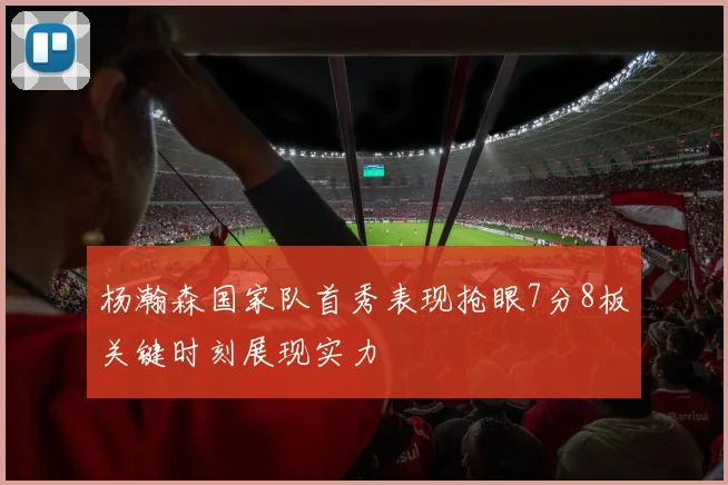 杨瀚森国家队首秀表现抢眼7分8板关键时刻展现实力