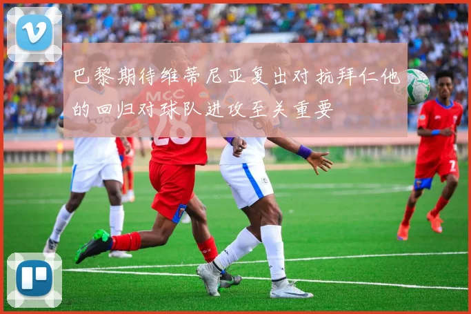巴黎期待维蒂尼亚复出对抗拜仁他的回归对球队进攻至关重要
