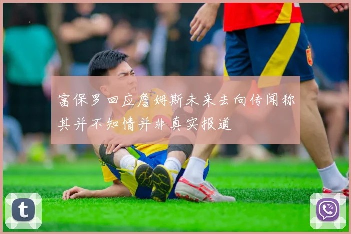 富保罗回应詹姆斯未来去向传闻称其并不知情并非真实报道
