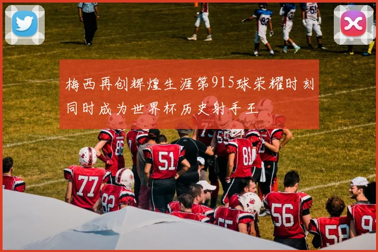 梅西再创辉煌生涯第915球荣耀时刻同时成为世界杯历史射手王
