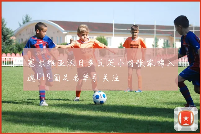 塞尔维亚沃日多瓦茨小将张家鸣入选U19国足名单引关注