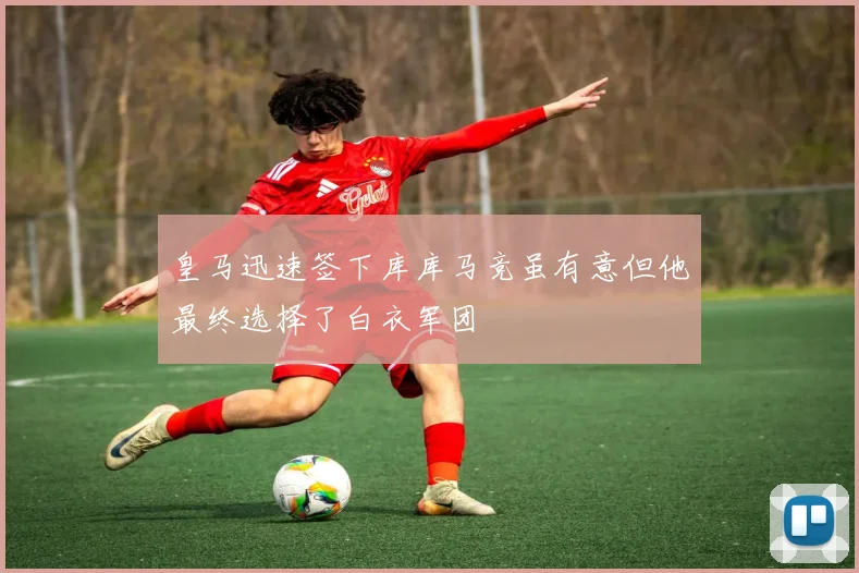 皇马迅速签下库库马竞虽有意但他最终选择了白衣军团