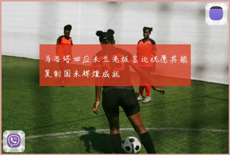 马洛塔回应米兰老板言论祝愿其能复制国米辉煌成就