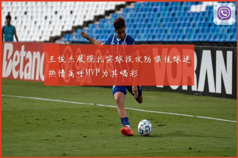 王俊杰展现扎实球技攻防俱佳球迷热情高呼MVP为其喝彩