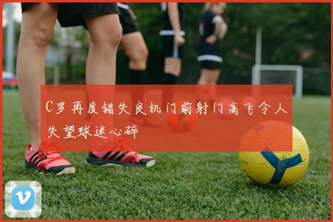 C罗再度错失良机门前射门高飞令人失望球迷心碎