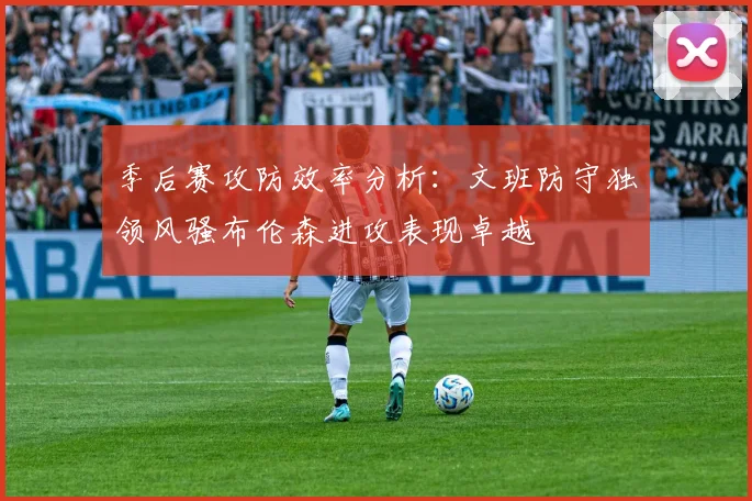 季后赛攻防效率分析：文班防守独领风骚布伦森进攻表现卓越