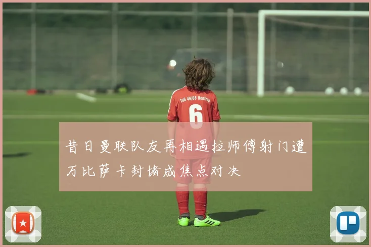 昔日曼联队友再相遇拉师傅射门遭万比萨卡封堵成焦点对决