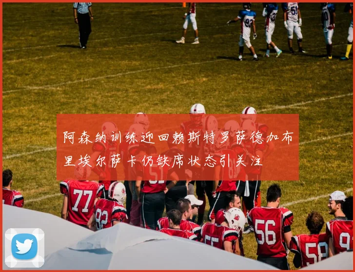 阿森纳训练迎回赖斯特罗萨德加布里埃尔萨卡仍缺席状态引关注