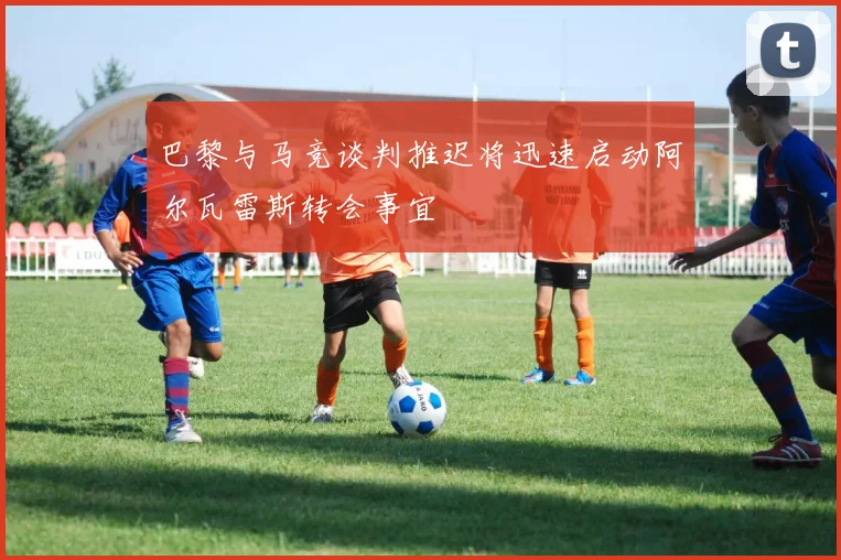 巴黎与马竞谈判推迟将迅速启动阿尔瓦雷斯转会事宜