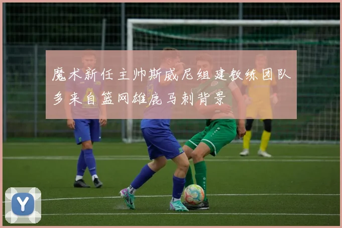 魔术新任主帅斯威尼组建教练团队多来自篮网雄鹿马刺背景