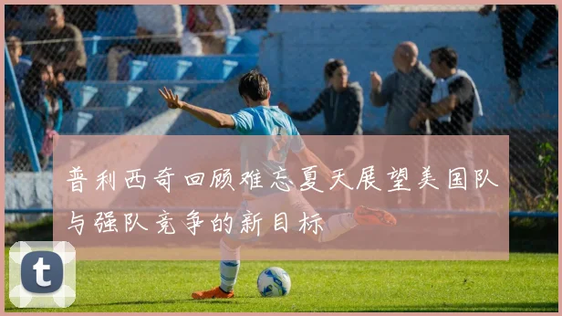 普利西奇回顾难忘夏天展望美国队与强队竞争的新目标
