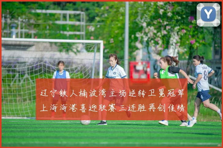 辽宁铁人楠波湾主场逆转卫冕冠军上海海港喜迎联赛三连胜再创佳绩