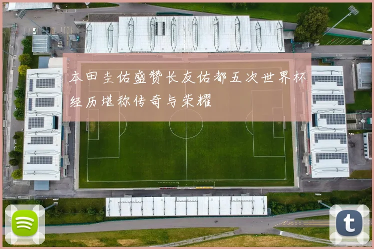 本田圭佑盛赞长友佑都五次世界杯经历堪称传奇与荣耀