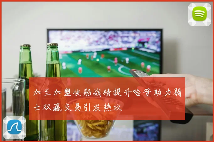 加兰加盟快船战绩提升哈登助力骑士双赢交易引发热议
