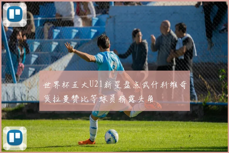 世界杯五大U21新星盘点武什科维奇莫拉曼赞比等球员崭露头角