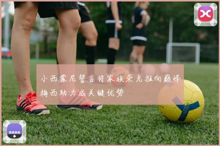 小西蒙尼誓言将家族荣光推向巅峰梅西助力成关键优势