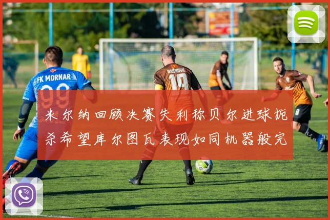 米尔纳回顾决赛失利称贝尔进球扼杀希望库尔图瓦表现如同机器般完美