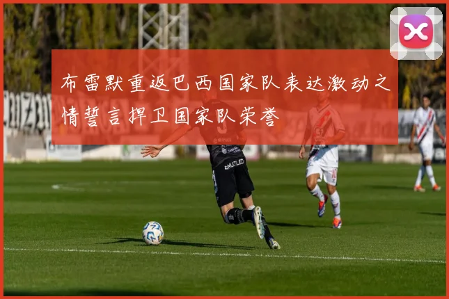 布雷默重返巴西国家队表达激动之情誓言捍卫国家队荣誉