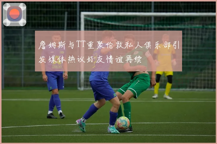 詹姆斯与TT重聚伦敦私人俱乐部引发媒体热议好友情谊再续