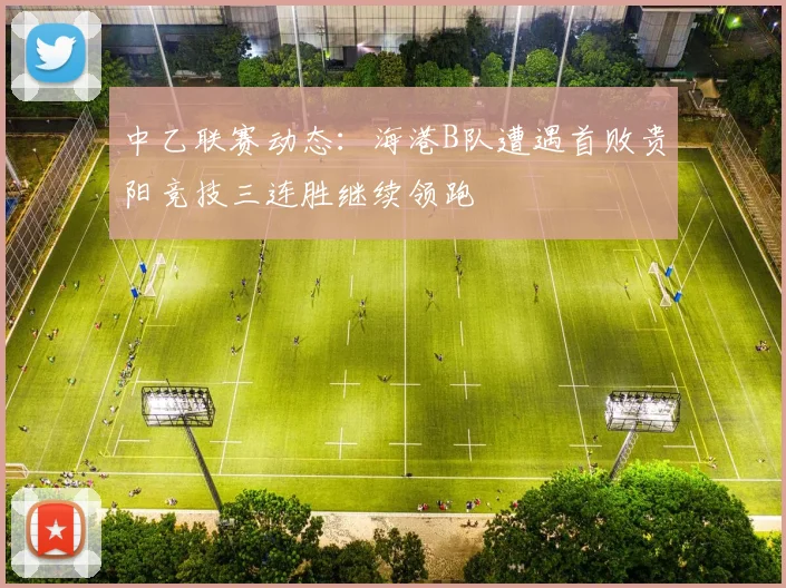 中乙联赛动态：海港B队遭遇首败贵阳竞技三连胜继续领跑